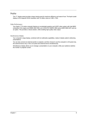 Page 12Chapter 13
Display
The 17” display panel provides a large viewing area for maximum efficiency and ease-of-use. The liquid crystal 
display (LCD) supports SXGA resolution with 16 million colors at 1280 x 1024.
Video Performance
Your Aspire 1710 series computer features an accelerated graphics port (AGP) video system with Intel 865G 
embedded VGA engine and 64MB UMA RAM, and nVIDIA NV-34M/NV-36M series (64M/128M AGP card) as 
an option. This provides a robust solution, while enabling high quality video...