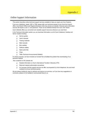 Page 115Appendix C106
This section describes online technical support services available to help you repair your Acer Systems.
If you are a distributor, dealer, ASP or TPM, please refer your technical queries to your local Acer branch 
office. Acer Branch Offices and Regional Business Units may access our website. However some information 
sources will require a user i.d. and password. These can be obtained directly from Acer CSD Taiwan.
Acers Website offers you convenient and valuable support resources whenever...