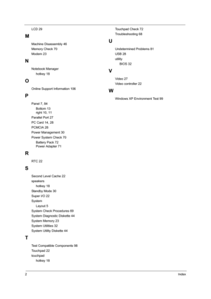 Page 1182Index
LCD 29
M
Machine Disassembly 46
Memory Check 70
Modem 23
N
Notebook Manager
     hotkey 18
O
Online Support Information 106
P
Panel 7, 84
     Bottom 13
     right 10, 11
Parallel Port 27
PC Card 14, 28
PCMCIA 28
Power Management 30
Power System Check 70
     Battery Pack 72
     Power Adapter 71
R
RTC 22
S
Second Level Cache 22
speakers
     hotkey 18
Standby Mode 30
Super I/O 22
System
     Layout 5
System Check Procedures 69
System Diagnostic Diskette 44
System Memory 23
System Utilities 32...