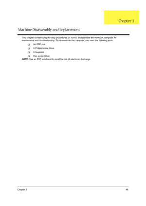 Page 55Chapter 346
This chapter contains step-by-step procedures on how to disassemble the notebook computer for 
maintenance and troubleshooting. To disassemble the computer, you need the following tools:
TAn ESD mat
TA Philips screw driver
TA tweezers
THex screw driver
NOTE: Use an ESD wristband to avoid the risk of electronic discharge
Chapter 3
Machine Disassembly and Replacement 