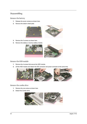 Page 6051Aspire 1710
Disassembling
Remove the battery
1.Release the seven screws as shown here.
2.Remove the bottom shield plate.
3.Remove the 5 screws as shown here.
4.Remove the battery or dummy battery module.
Remove the HDD module
1.Remove the 4 screws that secure the HDD module.
2.Lift the HDD module and detach the IDE connector and power connector at the same time.
Remove the combo drive
1.Remove the one screw as shown here.
2.Detach the Combo drive.  
