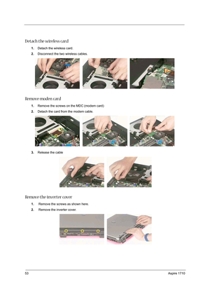 Page 6253Aspire 1710
D etach the wireless card 
1.Detach the wireless card.
2.Disconnect the two wireless cables.
Remove moden card
1.Remove the screws on the MDC (modem card)
2.Detach the card from the modem cable.
3.Release the cable 
Remove the inverter cover
1. Remove the screws as shown here. 
2. Remove the inverter cover.  