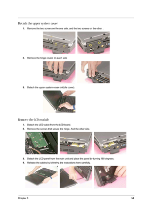 Page 63Chapter 354
D etach the upper system cover
1.Remove the two screws on the one side, and the two screws on the other. .
2.Remove the hinge covers on each side
3.Detach the upper system cover (middle cover).
Remove the LCD module
1.Detach the LED cable from the LED board.
2.Remove the screws that secure the hinge. And the other side. 
3.Detach the LCD panel from the main unit and place the panel by turning 180 degrees.  
4.Release the cables by following the instructions here carefully.    