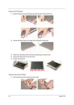 Page 6455Aspire 1710
Remove the LCD panel
1.Detach the silicon line pad by following the instruction here. And the other side. 
2.Unscrew the three screws on the edge of the LCD panel on both sides. 
3.Detach the LCD skirting board (LCD bezel) by following the instruction here.
4.Remove the TEN screws on the side mount. 
5.Remove the LCD panel.
Remove the inverter board
1.Remove the tape and disconnect the inverter cable.  