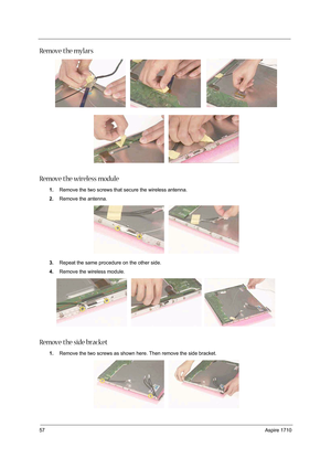 Page 6657Aspire 1710
Remove the mylars
Remove the wireless module
1.Remove the two screws that secure the wireless antenna. 
2.Remove the antenna.
3.Repeat the same procedure on the other side. 
4.Remove the wireless module.
Remove the side bracket
1.Remove the two screws as shown here. Then remove the side bracket.  