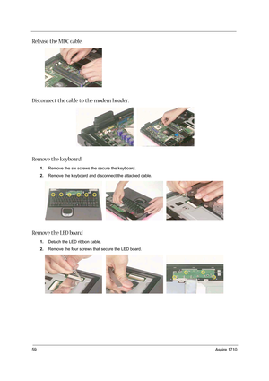 Page 6859Aspire 1710
Release the MDC cable. 
Disconnect the cable to the modem header. 
Remove the keyboard 
1.Remove the six screws the secure the keyboard. 
2.Remove the keyboard and disconnect the attached cable. 
Remove the LED board
1.Detach the LED ribbon cable. 
2.Remove the four screws that secure the LED board.  