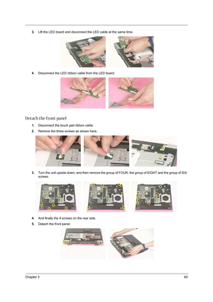 Page 69Chapter 360
3.Lift the LED board and disconnect the LED cable at the same time. 
4.Disconnect the LED ribbon cable from the LED board. 
D etach the front panel
1.Disconnect the touch pad ribbon cable. 
2.Remove the three screws as shown here. 
3.Turn the unit upside down, and then remove the group of FOUR, the group of EIGHT and the group of SIX 
screws.
4.And finally the 4 screws on the rear side.   
5.Detach the front panel.  