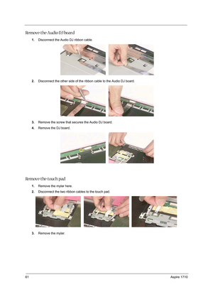 Page 7061Aspire 1710
Remove the Audio DJ board
1.Disconnect the Audio DJ ribbon cable.
2.Disconnect the other side of the ribbon cable to the Audio DJ board. 
3.Remove the screw that secures the Audio DJ board.
4.Remove the DJ board. 
Remove the touch pad
1.Remove the mylar here. 
2.Disconnect the two ribbon cables to the touch pad.
3.Remove the mylar.  