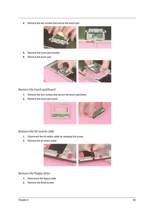 Page 71Chapter 362
4.Remove the two screws that secure the touch pad. 
5.Remove the touch pad bracket. 
6.Remove the touch pad. 
Remove the touch pad board
1.Remove the four screws that secure the touch pad board.
2.Remove the touch pad board. 
Remove the lid switch cable
1.Disconnect the lid switch cable by releasing the screw.
2.Remove the lid switch cable. 
Remove the floppy drive
1.Disconnect the floppy cable 
2.Remove the three screws 