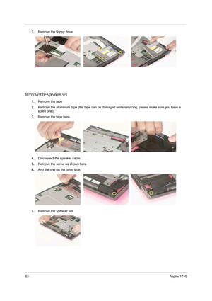 Page 7263Aspire 1710
3.Remove the floppy drive. 
Remove the speaker set
1.Remove the tape 
2.Remove the aluminum tape (the tape can be damaged while servicing, please make sure you have a 
spare one).
3.Remove the tape here.
4.Disconnect the speaker cable. 
5.Remove the screw as shown here.
6.And the one on the other side. 
7.Remove the speaker set.  