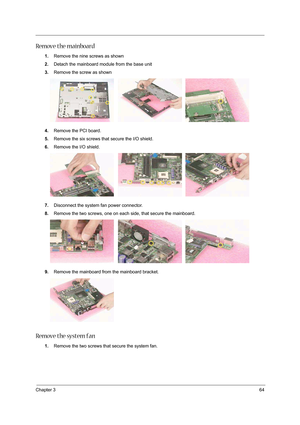 Page 73Chapter 364
Remove the mainboard
1.Remove the nine screws as shown 
2.Detach the mainboard module from the base unit
3.Remove the screw as shown 
4.Remove the PCI board. 
5.Remove the six screws that secure the I/O shield. 
6.Remove the I/O shield.   
7.Disconnect the system fan power connector. 
8.Remove the two screws, one on each side, that secure the mainboard. 
9.Remove the mainboard from the mainboard bracket. 
Remove the system fan
1.Remove the two screws that secure the system fan.  