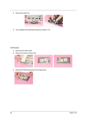 Page 7465Aspire 1710
2.Remove the system fan.
3.This completes the disassembly procedures of Aspire 1710.
FDD Module
1.Disconnect the ribbon cable. 
2.Remove the screws as shown here. 
3.Remove the FDD bracket away from the floppy drive. 