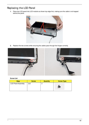 Page 105Chapter 395
Replacing the LCD Panel
1.Place the LCD panel into LCD module as shown top edge first, making sure the cable is not trapped 
behind the panel.
2.Replace the two screws while ensuring the cables pass through the hinges correctly.
Screw List
StepScrewQuantityScrew Type
LCD Panel Assembly 2x3 2 