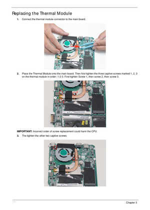 Page 114104Chapter 3
Replacing the Thermal Module
1.Connect the thermal module connector to the main board.
2.Place the Thermal Module onto the main board. Then first tighten the three captive screws marked 1, 2, 3 
on the thermal module in order: 1-2-3. First tighten Screw 1, then screw 2, then screw 3.
IMPORTANT: Incorrect order of screw replacement could harm the CPU.
3.The tighten the other two captive screws
1
2 3 