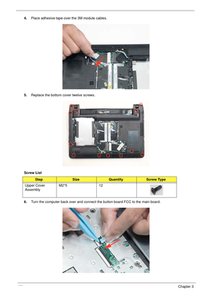 Page 130120Chapter 3
4.Place adhesive tape over the 3M module cables.
5.Replace the bottom cover twelve screws.
Screw List 
6.Turn the computer back over and connect the button board FCC to the main board.
StepSizeQuantityScrew Type
Upper Cover 
AssemblyM2*5 12 