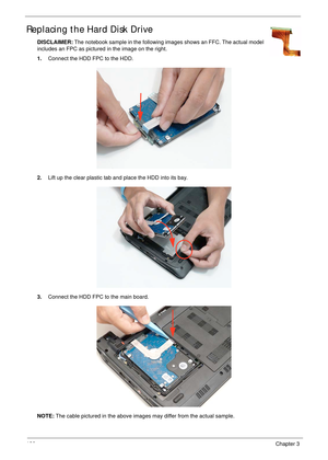 Page 136126Chapter 3
Replacing the Hard Disk Drive
DISCLAIMER: The notebook sample in the following images shows an FFC. The actual model 
includes an FPC as pictured in the image on the right.
1.Connect the HDD FPC to the HDD.
2.Lift up the clear plastic tab and place the HDD into its bay.
3.Connect the HDD FPC to the main board.
NOTE: The cable pictured in the above images may differ from the actual sample.  