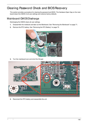 Page 159Chapter 5149
Clearing Password Check and BIOS Recovery
This section provides a procedure for clearing the password and BIOS. The Hardware Open Gap on the main 
board clears the CMOS of all user settings and restores factory defaults.
Mainboard CMOS Discharge
Discharging the CMOS clears all user settings.
1.Disassemble the notebook and take out the Mainboard. See “Removing the Mainboard” on page 71.
2.Remove the RTC battery. See “Removing the RTC Battery” on page 75.
3.Turn the mainboard over and short...