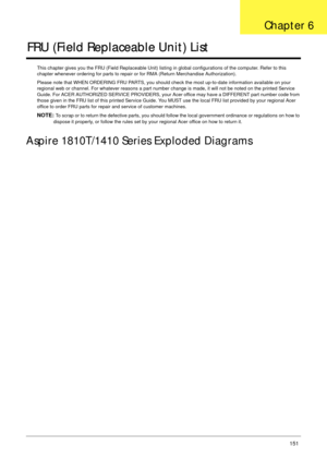 Page 161Chapter 6151
FRU (Field Replaceable Unit) List
This chapter gives you the FRU (Field Replaceable Unit) listing in global configurations of the computer. Refer to this 
chapter whenever ordering for parts to repair or for RMA (Return Merchandise Authorization).
Please note that WHEN ORDERING FRU PARTS, you should check the most up-to-date information available on your 
regional web or channel. For whatever reasons a part number change is made, it will not be noted on the printed Service 
Guide. For ACER...