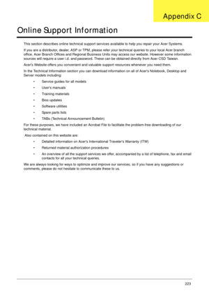 Page 233Appendix C223
Online Support Information
This section describes online technical support services available to help you repair your Acer Systems.
If you are a distributor, dealer, ASP or TPM, please refer your technical queries to your local Acer branch 
office. Acer Branch Offices and Regional Business Units may access our website. However some information 
sources will require a user i.d. and password. These can be obtained directly from Acer CSD Taiwan.
Acers Website offers you convenient and valuable...