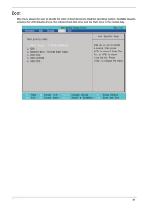 Page 41Chapter 231
Boot
This menu allows the user to decide the order of boot devices to load the operating system. Bootable devices 
includes the USB diskette drives, the onboard hard disk drive and the DVD drive in the module bay.
Item Specific Help
Use < > or < > to select
a device, then press
 to move it down the
list, or  to move
it up the list. Press
 to escape the menu
F1
ESCHelp
ExitSelect Item
Select Menu
Change Values
Select SubMenu
EnterF9
F10Setup Default
Save and Exit
Boot priority order:
1. IDE0 :...