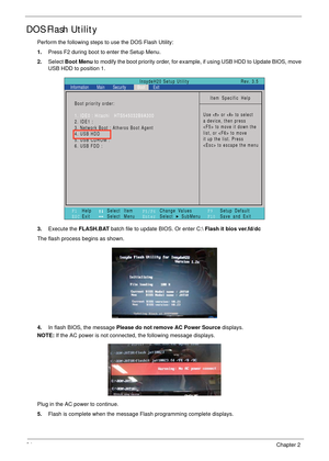 Page 4434Chapter 2
DOS Flash Utility
Perform the following steps to use the DOS Flash Utility:
1.Press F2 during boot to enter the Setup Menu.
2.Select Boot Menu to modify the boot priority order, for example, if using USB HDD to Update BIOS, move 
USB HDD to position 1.
3.Execute the FLASH.BAT batch file to update BIOS. Or enter C: Flash it bios ver.fd/dc
The flash process begins as shown.
4.In flash BIOS, the message Please do not remove AC Power Source displays.
NOTE: If the AC power is not connected, the...