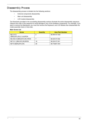 Page 53Chapter 343
Disassembly Process
The disassembly process is divided into the following sections:
• External components disassembly
• Main unit disassembly
• LCD module disassembly
The flowcharts provided in the succeeding disassembly sections illustrate the entire disassembly sequence. 
Observe the order of the sequence to avoid damage to any of the hardware components. For example, if you 
want to remove the Mainboard, you must first remove the Keyboard, and LCD Module then disassemble the 
inside...