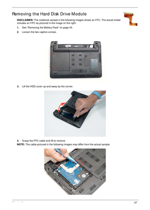 Page 57Chapter 347
Removing the Hard Disk Drive Module
DISCLAIMER: The notebook sample in the following images shows an FFC. The actual model 
includes an FPC as pictured in the image on the right.
1.See “Removing the Battery Pack” on page 45.
2.Loosen the two captive screws.
3.Lift the HDD cover up and away by the corner.
4.Grasp the FPC cable and lift to remove.
NOTE: The cable pictured in the following images may differ from the actual sample. 