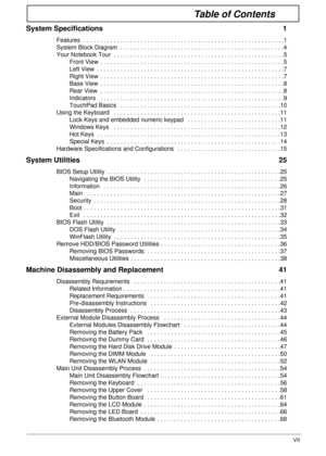 Page 7VII
Table of Contents
System Specifications  1
Features  . . . . . . . . . . . . . . . . . . . . . . . . . . . . . . . . . . . . . . . . . . . . . . . . . . . . . . . . . . . .1
System Block Diagram  . . . . . . . . . . . . . . . . . . . . . . . . . . . . . . . . . . . . . . . . . . . . . . . . .4
Your Notebook Tour  . . . . . . . . . . . . . . . . . . . . . . . . . . . . . . . . . . . . . . . . . . . . . . . . . . .5
Front View  . . . . . . . . . . . . . . . . . . . . . . . . . . . . . . . . . . . . . ....