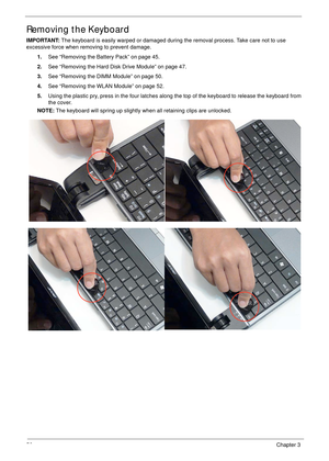 Page 6656Chapter 3
Removing the Keyboard
IMPORTANT: The keyboard is easily warped or damaged during the removal process. Take care not to use 
excessive force when removing to prevent damage.
1.See “Removing the Battery Pack” on page 45.
2.See “Removing the Hard Disk Drive Module” on page 47.
3.See “Removing the DIMM Module” on page 50.
4.See “Removing the WLAN Module” on page 52.
5.Using the plastic pry, press in the four latches along the top of the keyboard to release the keyboard from 
the cover.
NOTE: The...