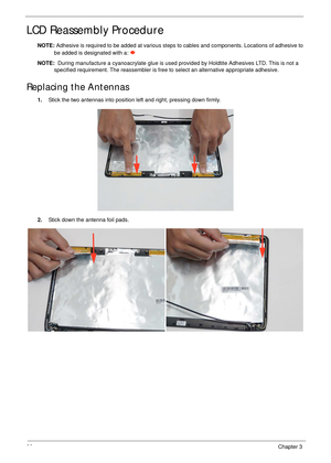 Page 10090Chapter 3
LCD Reassembly Procedure
NOTE: Adhesive is required to be added at various steps to cables and components. Locations of adhesive to 
be added is designated with a: 
NOTE:  During manufacture a cyanoacrylate glue is used provided by Holdtite Adhesives LTD. This is not a 
specified requirement. The reassembler is free to select an alternative appropriate adhesive.
Replacing the Antennas
1.Stick the two antennas into position left and right, pressing down firmly.
2.Stick down the antenna foil...