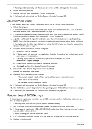 Page 156146Chapter 4
If the computer boots correctly, add the devices one by one until the failure point is discovered.
6.Reseat the memory modules.
7.Remove the drives (see “Disassembly Process” on page 34).
8.If the Issue is still not resolved, see “Online Support Information” on page 165.
Abnormal Video Display
If video displays abnormally, perform the following actions one at a time to correct the problem.
1.Reboot the computer.
2.If permanent vertical/horizontal lines or dark spots display in the same...