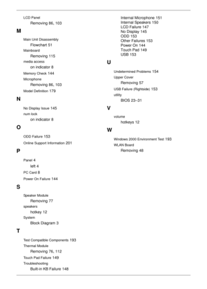 Page 214204
LCD Panel
Removing 86, 103
M
Main Unit Disassembly
Flowchart 51
Mainboard
Removing 115
media access
on indicator 8
Memory Check 144
Microphone
Removing 86, 103
Model Definition 179
N
No Display Issue 145
num lock
on indicator 8
O
ODD Failure 153
Online Support Information 201
P
Panel 4
left
 4
PC Card 8
Power On Failure 144
S
Speaker Module
Removing 77
speakers
hotkey 12
System
Block Diagram 3
T
Test Compatible Components 193
Thermal Module
Removing 76, 112
Touch Pad Failure 149
Troubleshooting...