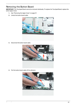 Page 71Chapter 361
Removing the Button Board
IMPORTANT: The Touchpad Board cannot be removed individually. To replace the Touchpad Board, replace the 
entire Upper Cover.
1.See “Removing the Upper Cover” on page 57.
2.Unlock the button board cable.
3.Disconnect the button board cable.
4.Pull the button board cable off the adhesive. 