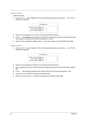 Page 5044Chapter 2
Removing a Password
Follow these steps:
1.Use the w and y keys to highlight the Set User Password parameter and press the e key. The Set 
Password box appears:
2.Type the current password in the Enter Current Password field and press e.
3.Press e twice without typing anything in the Enter New Password and Confirm New Password fields. 
The computer then sets the User Password parameter to “Clear”.
4.When you have changed the settings, press u to save the changes and exit the BIOS Setup...