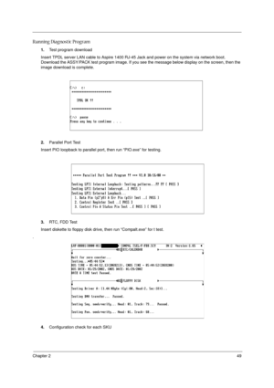 Page 55Chapter 249
Running Diagnostic Program
1.Test program download
Insert TPDL server LAN cable to Aspire 1400 RJ-45 Jack and power on the system via network boot. 
Download the ASSY/PACK test program image. If you see the message below display on the screen, then the 
image download is complete. 
2.Parallel Port Test
Insert PIO loopback to parallel port, then run “PIO.exe” for testing.
3.RTC, FDD Test
Insert diskette to floppy disk drive, then run “Compalt.exe” for t test.
.
4.Configuration check for each SKU 