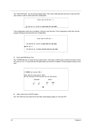 Page 5650Chapter 2
Run “ACR10CFG.bat”. You will see the display below. Then insert USB_Barcode scannner to input the SKU 
part number in oder to check each SKU configuration. .
If the configuration check has no problem, it will go to next test item. If the configuration check fails, the test 
program will pause and show the error configuration.
5.Touch pad/USB Mouse Test
Run “FATMOUSE.exe” to check the touch pad function. Then plug in USB mouse to check its functions. Move 
the cursor to X=0, Y=0 and click left...