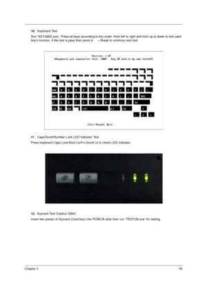 Page 59Chapter 253
10.Keyboard Test
Run “KEY38N2.exe”. Press all keys according to this order--from left to right and from up to down to test each 
key’s function. If the test is pass then press b + Break to continue next test.
11 .Caps/Scroll/Number Lock LED Indicator Test
Press keyboard Caps Lock/Num Lk/Fn+Scroll Lk to check LED indicator.
12.Syscard Test (Carbus 32bit)
Insert two pieces of Syscard (Card bus) into PCMCIA slots then run “TESTCB.exe” for testing. 