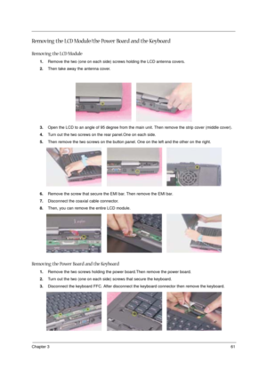 Page 67Chapter 361
Removing the LCD Module/the Power Board and the Keyboard
Removing the LCD Module
1.Remove the two (one on each side) screws holding the LCD antenna covers.
2.Then take away the antenna cover.
3.Open the LCD to an angle of 95 degree from the main unit. Then remove the strip cover (middle cover).
4.Turn out the two screws on the rear panel.One on each side.
5.Then remove the two screws on the button panel. One on the left and the other on the right.
6.Remove the screw that secure the EMI bar....