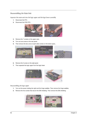 Page 6862Chapter 3
Disassembling the Main Unit
Separate the main unit into the logic upper and the logic lower assembly
1.Disconnect the FFC.
2.Disconnect the FDD FPC..
3.Remove the 7 screws on the upper case.
4.Turn out one screw on the rear panel.
5.Then remove the two (one on each side) screws on the button pane...
6.Remove the 5 screw on the right panel.
7.Then separate the logic upper from the logic lower.
Disassembling the logic upper
1.Turn out the seven holding the right and the hinge saddles. Then...