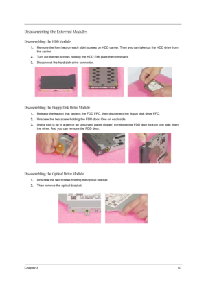 Page 73Chapter 367
Disassembling the External Modules
Disassembling the HDD Module
1.Remove the four (two on each side) screws on HDD carrier. Then you can take out the HDD drive from 
the carrier.
2.Turn out the two screws holding the HDD EMI plate then remove it.
3.Disconnect the hard disk drive connector.
Disassembling the Floppy Disk D rive Module
1.Release the kapton that fastens the FDD FPC, then disconnect the floppy disk drive FFC.
2.Unscrew the two screw holding the FDD door. One on each side.
3.Use a...