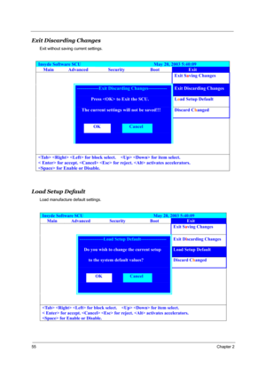 Page 6255Chapter 2
Exit Discarding Changes
Exit without saving current settings.
Load Setup Default
Load manufacture default settings.
Insyde Software SCU                               May 20, 2003 5:40:09 
Main Advanced Security Boot Exit 
    Exit Saving Changes 
 --------------Exit Discarding Changes------------ Exit Discarding Changes 
       Press  to Exit the SCU.  Load Setup Default 
     The current settings will not be saved!!! Discard Changed 
   
  OK  Cancel   
   
 
   for block select.      for...