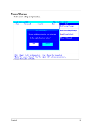 Page 63Chapter 256
Discard Changes 
Restore current settings to original settings.
Insyde Software SCU                               May 20, 2003 5:40:09 
Main Advanced Security Boot Exit 
    Exit Saving Changes 
 ----------------Discard Changes-------------------- Exit Discarding Changes 
     Do you wish to restore the current setup Load Setup Default 
     to the original custom values? Discard Changed 
   
  OK  Cancel   
   
     
   for block select.      for item select. 
< Enter> for accept.   for...