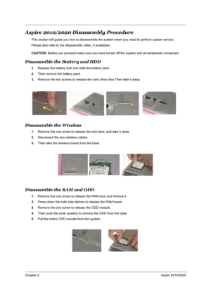 Page 69Chapter 3Aspire 2010/2020
Aspire 2010/2020 Disassembly Procedure
This section will guide you how to disassemble the system when you need to perform system service.
Please also refer to the disassembly video, if availabled.
CAUTION: Before you proceed,make sure you have turned off the system and all peripherals connected.
Disassemble the Battery and HDD
1.Release the battery lock and slide the battery latch. 
2.Then remove the battery pack.
3.Remove the two screws to release the hard drive door.Then take...