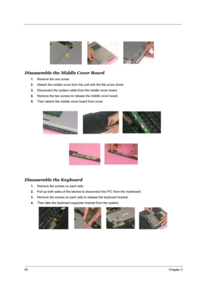 Page 7063Chapter 3
Disassemble the Middle Cover Board
1.Remove the one screw.
2.Detach the middle cover from the unit with the flat screw driver.
3.Disconnect the system cable from the middle cover board.
4.Remove the two screws to release the middle cover board.
5.Then detach the middle cover board from cover.
Disassemble the Keyboard
1.Remove the screws on each side.
2.Pull up both sides of the latches to disconnect the FFC from the mainboard.
3.Remove the screws on each side to release the keyboard bracket....