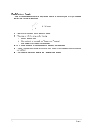 Page 8073Chapter 4
Check the Power Adapter
Unplug the power adapter cable from the computer and measure the output voltage at the plug of the power 
adapter cable. See the following figure
1.If the voltage is not correct, replace the power adapter.
2.If the voltage is within the range, do the following:
TReplace the main board.
TIf the problem is not corrected, see “Undetermined Problems”.
TIf the voltage is not correct, go to the next step.
NOTE: An audible noise from the power adapter does not always indicate...