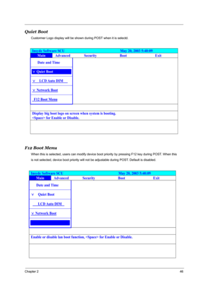Page 53Chapter 246
Quiet Boot
Custormer Logo display will be shown during POST when it is selectd.
F12 Boot Menu
When this is selected, users can modify device boot priority by pressing F12 key during POST. When this 
is not selected, device boot priority will not be adjustable during POST. Default is disabled.
Insyde Software SCU                               May 20, 2003 5:40:09 
Main Advanced Security Boot  Exit 
³³ Date and Time      
) Quiet Boot³    
)³³LCD Auto  DIM³ò      
) Network Boot...