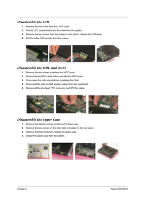 Page 71Chapter 3Aspire 2010/2020
Disassemble the LCD 
1.Remove the one screw from the LVDS board.
2.Pull the LCD coaxial board and the cable from the system.
3.Remove the two screws from the hinge on each side to release the LCD panel.
4.Pull the entire LCD module from the system.
Disassemble the MDC and  RAM 
1.Remove the two screws to release the MDC board.
2.Disconnect the MDC cable before you take the MDC board.
3.Press down the both sides latches to release the RAM.
4.Disconnect the right and left speaker...