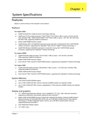 Page 11Chapter 11
Features
Below is a brief summary of the computer’s many feature:
Platform
For Aspire 2920
Intel® Centrino® Duo mobile processor technology, featuring:
Intel® Core™2 Duo mobile processor T7300/T7500/T7700/T7800 (4 MB L2 cache, 2/2.20/2.40/2.60 
GHz, 800 MHz FSB), T5250/T5450/T5550/T7100/T7250 (2 MB L2 cache, 1.50/1.66/1.83/1.80/2 GHz, 
800 MHz FSB), supporting Intel® 64 architecture
Mobile Intel® GM965 Express Chipset
Intel® Wireless WiFi Link 4965AGN (dual-band quad-mode...