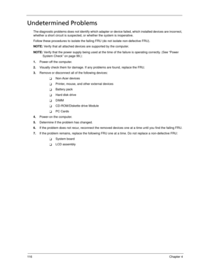 Page 12611 6Chapter 4
Undetermined Problems
The diagnostic problems does not identify which adapter or device failed, which installed devices are incorrect, 
whether a short circuit is suspected, or whether the system is inoperative.  
Follow these procedures to isolate the failing FRU (do not isolate non-defective FRU).
NOTE: Verify that all attached devices are supported by the computer.
NOTE: Verify that the power supply being used at the time of the failure is operating correctly. (See “Power 
System Check”...