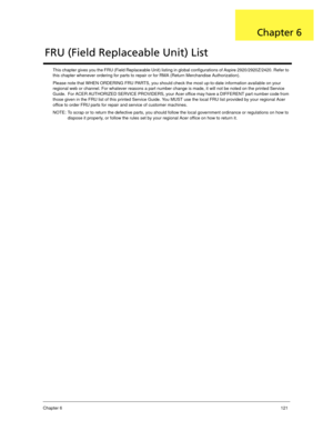 Page 131Chapter 6121
This chapter gives you the FRU (Field Replaceable Unit) listing in global configurations of Aspire 2920/2920Z/2420. Refer to 
this chapter whenever ordering for parts to repair or for RMA (Return Merchandise Authorization).
Please note that WHEN ORDERING FRU PARTS, you should check the most up-to-date information available on your 
regional web or channel. For whatever reasons a part number change is made, it will not be noted on the printed Service 
Guide.  For ACER AUTHORIZED SERVICE...